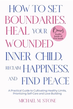 HOW TO SET BOUNDARIES, HEAL YOUR WOUNDED INNER CHILD, RECLAIM HAPPINESS, AND FIND PEACE: A Practical Guide to Cultivate Healthy Limits, Foster Happier Relationships and Prioritize Self-Care with Love