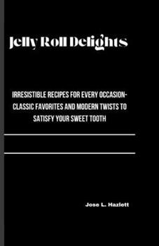 JELLY ROLL DELIGHTS: Irresistible Recipes for Every Occasion-Classic Favorites and Modern Twists to Satisfy Your Sweet Tooth