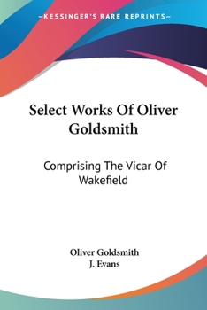 Select Works Of Oliver Goldsmith: Comprising The Vicar Of Wakefield: A Tale; Essays And Poems, With Memoirs Of The Author