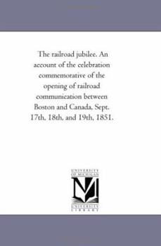 The railroad jubilee. An account of the celebration commemorative of the opening of railroad communication between Boston and Canada, Sept. 17th, 18th, and 19th, 1851.