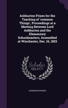 Hardcover Ashburton Prizes for the Teaching of 'common Things', Proceedings at a Meeting Between Lord Ashburton and the Elementary Schoolmasters, Assembled at W Book