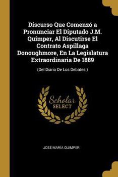 Paperback Discurso Que Comenzó a Pronunciar El Diputado J.M. Quimper, Al Discutirse El Contrato Aspillaga Donoughmore, En La Legislatura Extraordinaria De 1889: [Spanish] Book