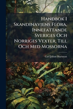 Handbok I Skandinaviens Flora, Innefattande Sveriges Och Norriges Vexter, Till Och Med Mossorna: Med Inledning, Afhandlande Grunderna För Botanikens Studium, Samt Tvänne Plancher