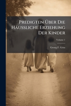 Predigten Über Die Häußliche Erziehung Der Kinder: Aus Den Werken Deutscher Kanzelredner Gesammlet Von G. F. Goetz, Volume 1...