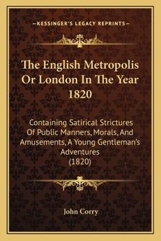 The English Metropolis Or London In The Year 1820: Containing Satirical Strictures Of Public Manners, Morals, And Amusements, A Young Gentleman's Adventures