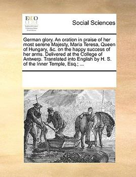 German glory. An oration in praise of her most serene Majesty, Maria Teresa, Queen of Hungary, &c. on the happy success of her arms. Delivered at the ... by H. S. of the Inner Temple, Esq.; ...