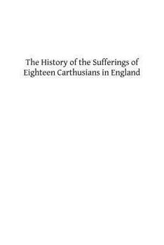 The History of the Sufferings of Eighteen Carthusians in England: Who Refusing to Take Part int eh Schism, and Separate from the Unity of the Catholic Church Were Cruelly Martyred