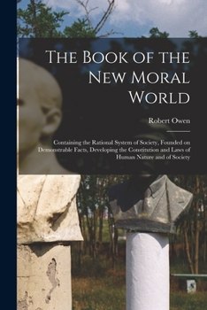 Paperback The Book of the New Moral World: Containing the Rational System of Society, Founded on Demonstrable Facts, Developing the Constitution and Laws of Hum Book