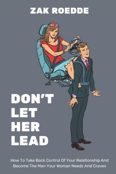 DON'T LET HER LEAD: How To Take Back Control Of Your Relationship And Become The Man Your Woman Needs And Craves - A Man's Guide