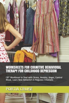 WORKSHEETS FOR COGNITIVE BEHAVIORAL THERAPY FOR CHILDHOOD DEPRESSION: CBT Workbook to Deal with Stress, Anxiety, Anger, Control Mood, Learn New Behaviors & Regulate Emotions