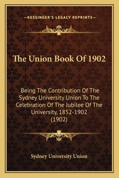 The Union Book Of 1902: Being The Contribution Of The Sydney University Union To The Celebration Of The Jubilee Of The University, 1852-1902