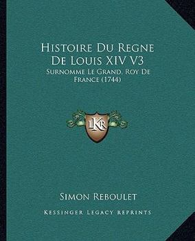 Histoire Du Regne De Louis XIV V3: Surnomme Le Grand, Roy De France
