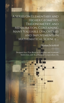 Hardcover A Series On Elementary and Higher Geometry, Trigonometry, and Mensuration, Containing Many Valuable Discoveries and Impovements in Mathematical Scienc Book