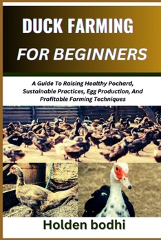 DUCK FARMING FOR BEGINNERS: A Guide To Raising Healthy Pochard, Sustainable Practices, Egg Production, And Profitable Farming Techniques
