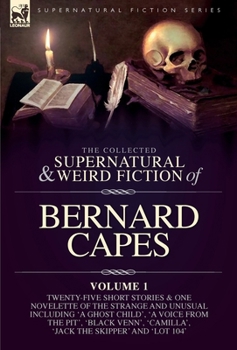 The Collected Supernatural and Weird Fiction of Bernard Capes. Volume 1: Twenty-Five Short Stories & One Novelette of the Strange and Unusual ... 'Camilla', 'Jack the Skipper' and 'Lot 104'