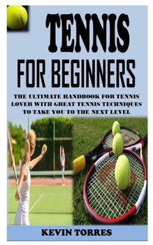 TENNIS FOR BEGINNERS: The Ultimate Handbook For Tennis Lover With Great Tennis Techniques To Take You To The Next Level