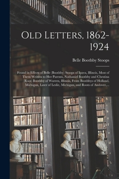 Old Letters, 1862-1924: Found in Effects of Belle (Boothby) Stoops of Ipava, Illinois, Most of Them Written to Her Parents, Nathaniel Boothby and ... of Holland, Michigan, Later of Leslie, ...