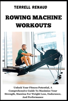 Rowing Machine Workouts: Unlock Your Fitness Potential, A Comprehensive Guide To Maximize Your Strength, Stamina For Weight Loss, Endurance, An