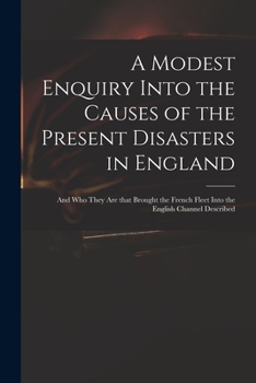A Modest Enquiry Into the Causes of the Present Disasters in England: and Who They Are That Brought the French Fleet Into the English Channel Described