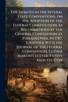 The Debates in the Several State Conventions, on the Adoption of the Federal Constitution, as Recommended by the General Convention at Philadelphia, ... Luther Martin's Letter, Yates's Minutes, Con