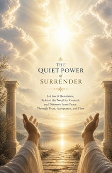 The Quiet Power of Surrender: Let Go of Resistance, Release the Need for Control, and Discover Inner Peace Through Trust, Acceptance, and Flow
