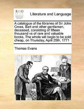 A catalogue of the libraries of Sir John Cross, Bart and other gentlemen, deceased, consisting of fifteen thousand vs of rare and valuable books, The ... be sold cheap, on Thursday, April 25th, 1771