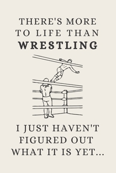 There's More To Life Than Wrestling - I Just Haven't Figured Out What It Is Yet...: Funny Novelty Wrestling Gifts For Youth / Kids / Men / Women - Lined Journal or Notebook