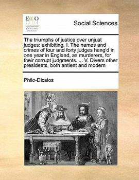 The Triumphs of Justice Over Unjust Judges: Exhibiting, I. The Names and Crimes of Four and Forty Judges Hang'd in one Year in England, as Murderers, ... Other Presidents, Both Antient and Modern