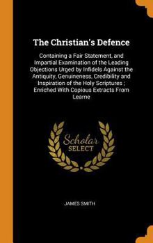The Christian's Defence: Containing a Fair Statement, and Impartial Examination of the Leading Objections Urged by Infidels Against the Antiquity, Genuineness, Credibility and Inspiration of the Holy 