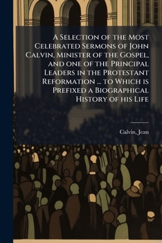 A Selection of the Most Celebrated Sermons of John Calvin, Minister of the Gospel, and one of the Principal Leaders in the Protestant Reformation ... ... Prefixed a Biographical History of his Life