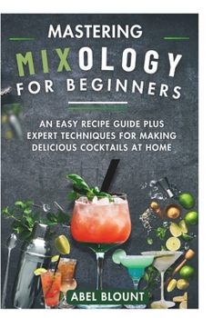 MASTERING MIXOLOGY FOR BEGINNERS: AN EASY RECIPE GUIDE PLUS EXPERT TECHNIQUES FOR MAKING DELICIOUS COCKTAILS AT HOME