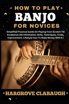 How to Play Banjo for Novices: Simplified Practical Guide On Playing From Scratch Till Excellence (All Information, Skills, Techniques, Tricks, Impro