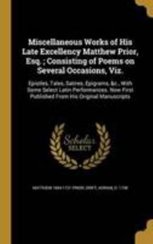 Hardcover Miscellaneous Works of His Late Excellency Matthew Prior, Esq.; Consisting of Poems on Several Occasions, Viz.: Epistles, Tales, Satires, Epigrams, &c Book