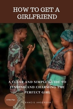Paperback How to Get a Girlfriend: A Clear and Simple Guide to Finding and Charming the Perfect Girl Book