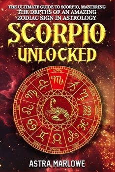 Scorpio Unlocked: The Ultimate Guide to Scorpio, Mastering the Depths of an Amazing Zodiac Sign in Astrology