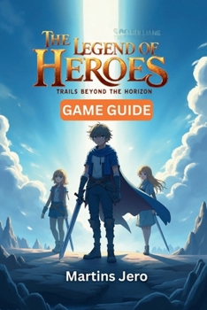 THE LEGEND OF HEROES: TRAILS BEYOND THE HORIZON GAME GUIDE: Master the Game World, Unlock Every Secret, Dominate Combat, and Achieve 100% Completion – ... and Tips for Beginners to Endgame Players