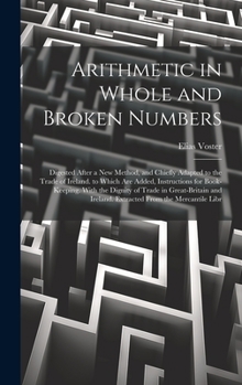 Hardcover Arithmetic in Whole and Broken Numbers: Digested After a New Method, and Chiefly Adapted to the Trade of Ireland. to Which Are Added, Instructions for Book