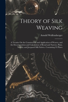 Theory of Silk Weaving: A Treatise On the Construction and Application of Weaves, and the Decomposition and Calculation of Broad and Narrow, Plain, ... Jacquard Silk Fabrics. Containing 95 Plates
