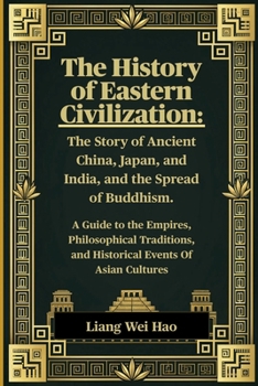 The History of Eastern Civilization: The Story of Ancient China, Japan, and India, and the Spread of Buddhism.: A Guide to the Empires, Philosophical ... and Historical Events Of Asian Cultures