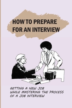 Paperback How To Prepare For An Interview: Getting A New Job While Mastering The Process Of A Job Interview: Things To Say In Job Interview Book