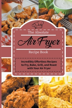 The Absolute Air Fryer Recipe Book: Incredibly Effortless Recipes to Fry, Bake, Grill, and Roast with Your Air Fryer