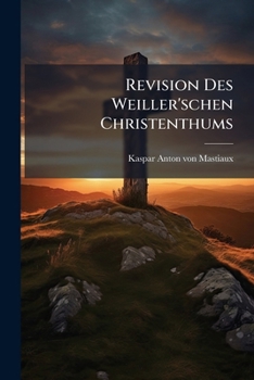 Revision Des Weiller'schen Christenthums: Auch Ein Wort Über Theologey, Philosophey Und Weillerey...