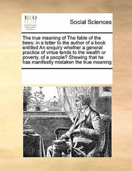 The true meaning of The fable of the bees: in a letter to the author of a book entitled An enquiry whether a general practice of virtue tends to the ... he has manifestly mistaken the true meaning