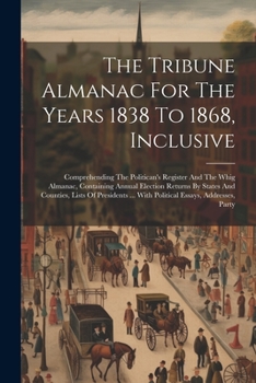 The Tribune Almanac For The Years 1838 To 1868, Inclusive: Comprehending The Politican's Register And The Whig Almanac, Containing Annual Election ... ... With Political Essays, Addresses, Party