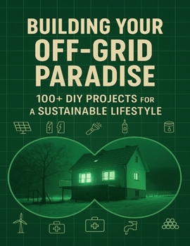 Building Your Off-Grid Paradise; 100+ DIY Projects for a Sustainable Lifestyle: Step-by-Step Plans to Create a Self-Reliant Home with Renewable Energy, Water Systems, and Food Security