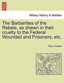 Paperback The Barbarities of the Rebels, as Shewn in Their Cruelty to the Federal Wounded and Prisoners, Etc. Book