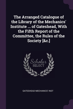 Paperback The Arranged Catalogue of the Library of the Mechanics' Institute ... of Gateshead, With the Fifth Report of the Committee, the Rules of the Society [ Book