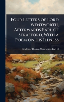 Four Letters of Lord Wentworth, Afterwards Earl of Strafford, With a Poem on his Illness