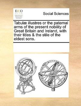 Tabulæ illustres or the paternal arms of the present nobility of Great Britain and Ireland, with their titles & the stile of the eldest sons.