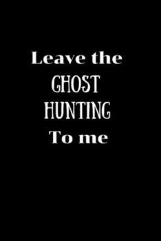 Leave the Ghost Hunting to me: Ghost hunting/Paranormal investigator Notebook/Journal.Record those out of this world moments.Log Book.Size 6" x 9" .120 Lined Pages